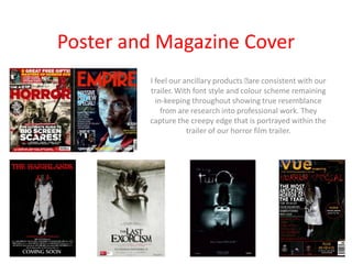 Poster and Magazine Cover
         I feel our ancillary products ﻿ consistent with our
                                         are
         trailer. With font style and colour scheme remaining
           in-keeping throughout showing true resemblance
             from are research into professional work. They
         capture the creepy edge that is portrayed within the
                     trailer of our horror film trailer.
 