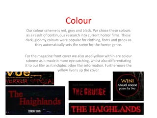 Colour
Our colour scheme is red, grey and black. We chose these colours
as a result of continuous research into current horror films. These
dark, gloomy colours were popular for clothing, fonts and props as
      they automatically sets the scene for the horror genre.

For the magazine front cover we also used yellow within are colour
 scheme as it made it more eye catching, whilst also differentiating
it to our film as it includes other film information. Furthermore the
                        yellow livens up the cover.
 