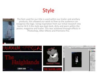 Style
 The font used for our title is used within our trailer and ancillary
   products, this allowed our work to flow so the audience can
recognise the logo. Using inspiration from our initial research into
 horror M-E-S the style was kept dark, dirty and worn within the
poster, magazine and trailer. This was achieved through effects in
           Photoshop, After Effects and Premiere Pro.
 