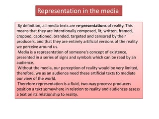 Representation in the media
 By definition, all media texts are re-presentations of reality. This
means that they are intentionally composed, lit, written, framed,
cropped, captioned, branded, targeted and censored by their
producers, and that they are entirely artificial versions of the reality
we perceive around us.
 Media is a representation of someone's concept of existence,
presented in a series of signs and symbols which can be read by an
audience.
 Without the media, our perception of reality would be very limited,
therefore, we as an audience need these artificial texts to mediate
our view of the world.
 Therefore representation is a fluid, two-way process: producers
position a text somewhere in relation to reality and audiences assess
a text on its relationship to reality.
 