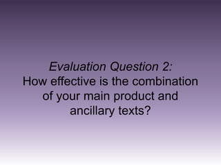 Evaluation Question 2:
How effective is the combination
  of your main product and
        ancillary texts?
 
