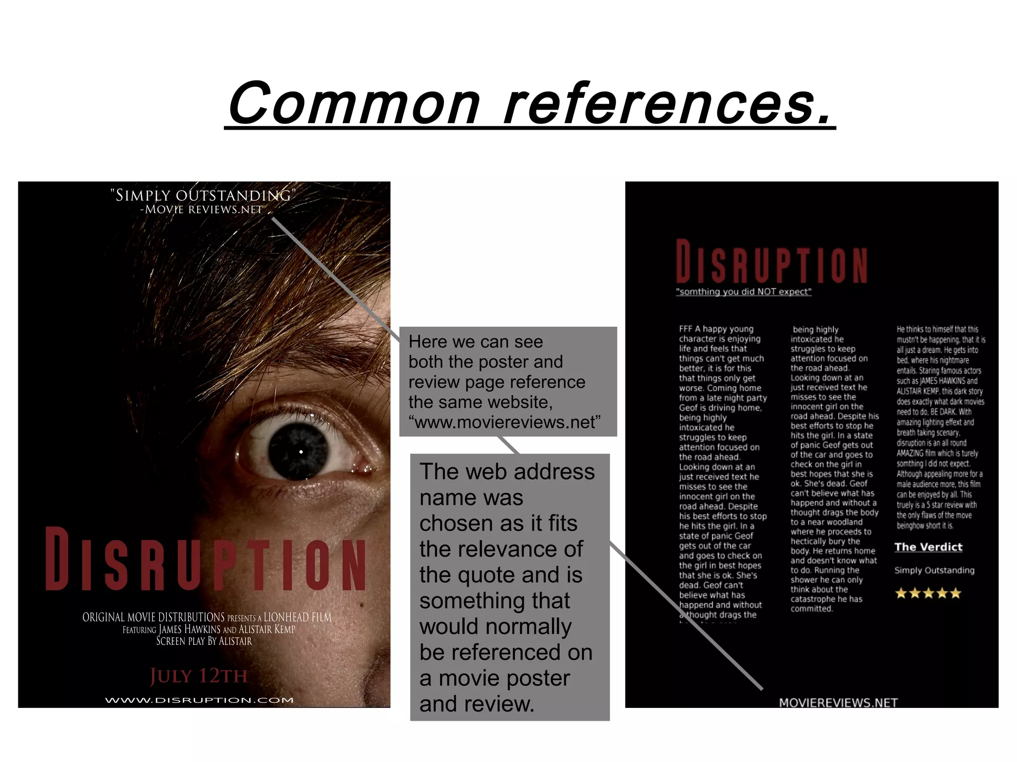 Common references.


     Here we can see
     both the poster and
     review page reference
     the same website,
     “www.moviereviews.net”

      The web address
      name was
      chosen as it fits
      the relevance of
      the quote and is
      something that
      would normally
      be referenced on
      a movie poster
      and review.
 
