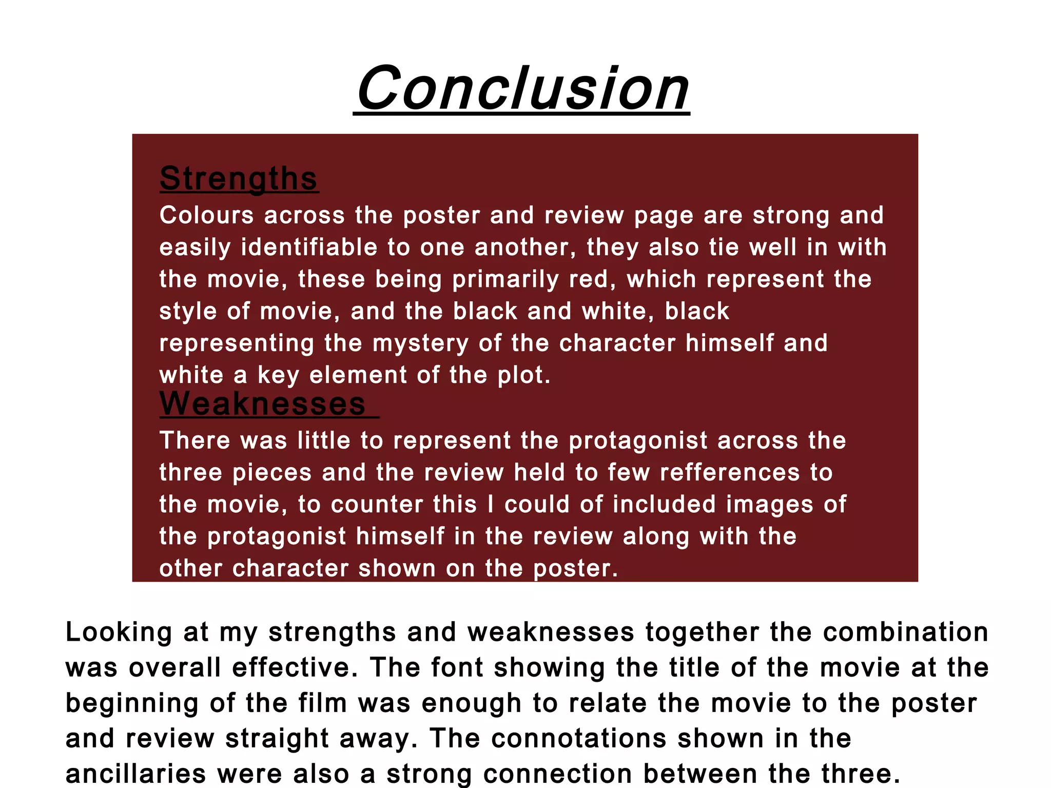 Conclusion
       Strengths
       Colours across the poster and review page are strong and
       easily identifiable to one another, they also tie well in with
       the movie, these being primarily red, which represent the
       style of movie, and the black and white, black
       representing the mystery of the character himself and
       white a key element of the plot.
       Weaknesses
       There was little to represent the protagonist across the
       three pieces and the review held to few refferences to
       the movie, to counter this I could of included images of
       the protagonist himself in the review along with the
       other character shown on the poster.

Looking at my strengths and weaknesses together the combination
was overall effective. The font showing the title of the movie at the
beginning of the film was enough to relate the movie to the poster
and review straight away. The connotations shown in the
ancillaries were also a strong connection between the three.
 