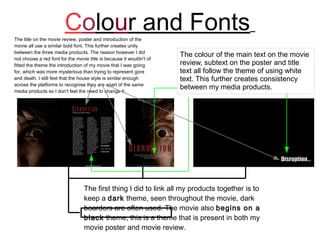 Colour and Fonts
The title on the movie review, poster and introduction of the
movie all use a similar bold font. This further creates unity
between the three media products. The reason however I did
not choose a red font for the movie title is because it wouldn't of
                                                                      The colour of the main text on the movie
fitted the theme the introduction of my movie that I was going        review, subtext on the poster and title
for, which was more mysterious than trying to represent gore          text all follow the theme of using white
and death. I still feel that the house style is similar enough        text. This further creates consistency
across the platforms to recognise they are apart of the same
media products so I don't feel the need to change it.
                                                                      between my media products.




                                  The first thing I did to link all my products together is to
                                  keep a dark theme, seen throughout the movie, dark
                                  boarders are often used. The movie also begins on a
                                  black theme, this is a theme that is present in both my
                                  movie poster and movie review.
 