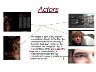 Actors


The actors in both of my ancillary
tasks related directly to the film, the
character shown in the ancillary is
the main “bad guy”. However, the
close up of the “bad guy's” eye is
representative of the protagonist's
eye in the movie showing a
relationship between the two
characters through my ancillaries
directly to my film.
 