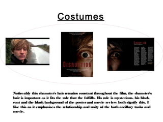 Costumes




Noticeably this character's hair remains constant throughout the film, the character's
hair is important as it fits the role that the fulfills. H role is mysterious, his black
                                                          is
coat and the black background of the poster and movie review both signify this. I
like this as it emphasises the relationship and unity of the both ancillary tasks and
movie.
 