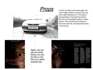 Props    In both my poster and review page, the
                  main image contains a picture of an eye
                  with a light reflecting on it. This light is
                  representative of the light that shines
                  from the cars headlights before it makes
                  impact. This connects the narrative of
                  the movie with the advertisement/review
                   of the movie.




Again, we can
see the white
theme run into
the film in the
form of a white
washed clip.
 