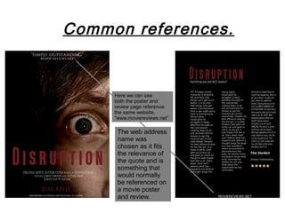 Common references.


     Here we can see
     both the poster and
     review page reference
     the same website,
     “www.moviereviews.net”

      The web address
      name was
      chosen as it fits
      the relevance of
      the quote and is
      something that
      would normally
      be referenced on
      a movie poster
      and review.
 