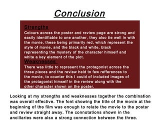 Conclusion
       Strengths
       Colours across the poster and review page are strong and
       easily identifiable to one another, they also tie well in with
       the movie, these being primarily red, which represent the
       style of movie, and the black and white, black
       representing the mystery of the character himself and
       white a key element of the plot.
       Weaknesses
       There was little to represent the protagonist across the
       three pieces and the review held to few refferences to
       the movie, to counter this I could of included images of
       the protagonist himself in the review along with the
       other character shown on the poster.

Looking at my strengths and weaknesses together the combination
was overall effective. The font showing the title of the movie at the
beginning of the film was enough to relate the movie to the poster
and review straight away. The connotations shown in the
ancillaries were also a strong connection between the three.
 