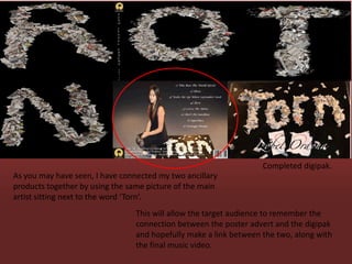 Completed digipak.
As you may have seen, I have connected my two ancillary
products together by using the same picture of the main
artist sitting next to the word ‘Torn’.
                                 This will allow the target audience to remember the
                                 connection between the poster advert and the digipak
                                 and hopefully make a link between the two, along with
                                 the final music video.
 