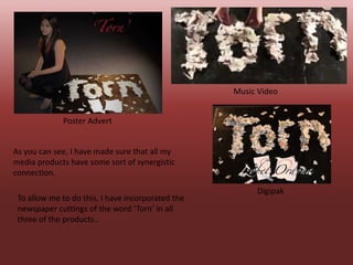 Music Video


             Poster Advert


As you can see, I have made sure that all my
media products have some sort of synergistic
connection.

                                                        Digipak
 To allow me to do this, I have incorporated the
 newspaper cuttings of the word ‘Torn’ in all
 three of the products..
 