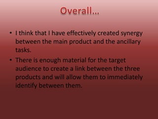 • I think that I have effectively created synergy
  between the main product and the ancillary
  tasks.
• There is enough material for the target
  audience to create a link between the three
  products and will allow them to immediately
  identify between them.
 