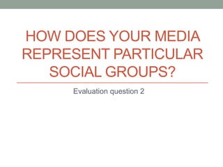 HOW DOES YOUR MEDIA
REPRESENT PARTICULAR
   SOCIAL GROUPS?
     Evaluation question 2
 
