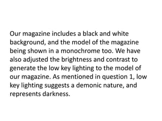 Our magazine includes a black and white
background, and the model of the magazine
being shown in a monochrome too. We have
also adjusted the brightness and contrast to
generate the low key lighting to the model of
our magazine. As mentioned in question 1, low
key lighting suggests a demonic nature, and
represents darkness.
 