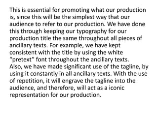 This is essential for promoting what our production
is, since this will be the simplest way that our
audience to refer to our production. We have done
this through keeping our typography for our
production title the same throughout all pieces of
ancillary texts. For example, we have kept
consistent with the title by using the white
“pretext” font throughout the ancillary texts.
Also, we have made significant use of the tagline, by
using it constantly in all ancillary texts. With the use
of repetition, it will engrave the tagline into the
audience, and therefore, will act as a iconic
representation for our production.
 
