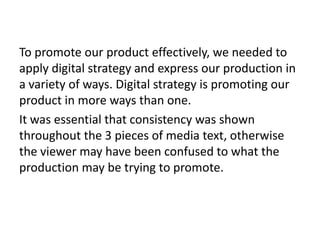 To promote our product effectively, we needed to
apply digital strategy and express our production in
a variety of ways. Digital strategy is promoting our
product in more ways than one.
It was essential that consistency was shown
throughout the 3 pieces of media text, otherwise
the viewer may have been confused to what the
production may be trying to promote.
 