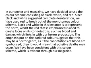 In our poster and magazine, we have decided to use the
colour scheme consisting of black, white, and red. Since
black and white suggested complete desaturation, we
have used red to break out of the monotonous colour
scheme. Black and white in this instance is to represent
the norm, whilst the red that is emphasised is used to
create focus on its connotations, such as blood and
danger, which links in with our horror production. The
emphasis put on the dark red colour suggests that this
may be a horror genre, as if the connotations of blood are
symbolised, then it would mean that possible deaths may
occur. We have been consistent with this colour
scheme, which is evident through our magazine.
 