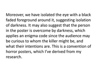 Moreover, we have isolated the eye with a black
faded foreground around it, suggesting isolation
of darkness. It may also suggest that the person
in the poster is overcome by darkness, which
applies an enigma code since the audience may
be curious to whom the killer might be, and
what their intentions are. This is a convention of
horror posters, which I’ve derived from my
research.
 