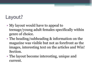 Layout?
• My layout would have to appeal to
  teenage/young adult females specifically within
  genre of choice.
• The heading/subheading & information on the
  magazine was visible but not as forefront as the
  images, interesting text on the articles and Win!
  Section.
• The layout become interesting, unique and
  current.
 
