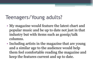 Teenagers/Young adults?
• My magazine would feature the latest chart and
  popular music and be up to date not just in that
  industry but with items such as gossip/talk
  columns.
• Including artists in the magazine that are young
  and a similar age to the audience would help
  them feel comfortable reading the magazine and
  keep the features current and up to date.
 