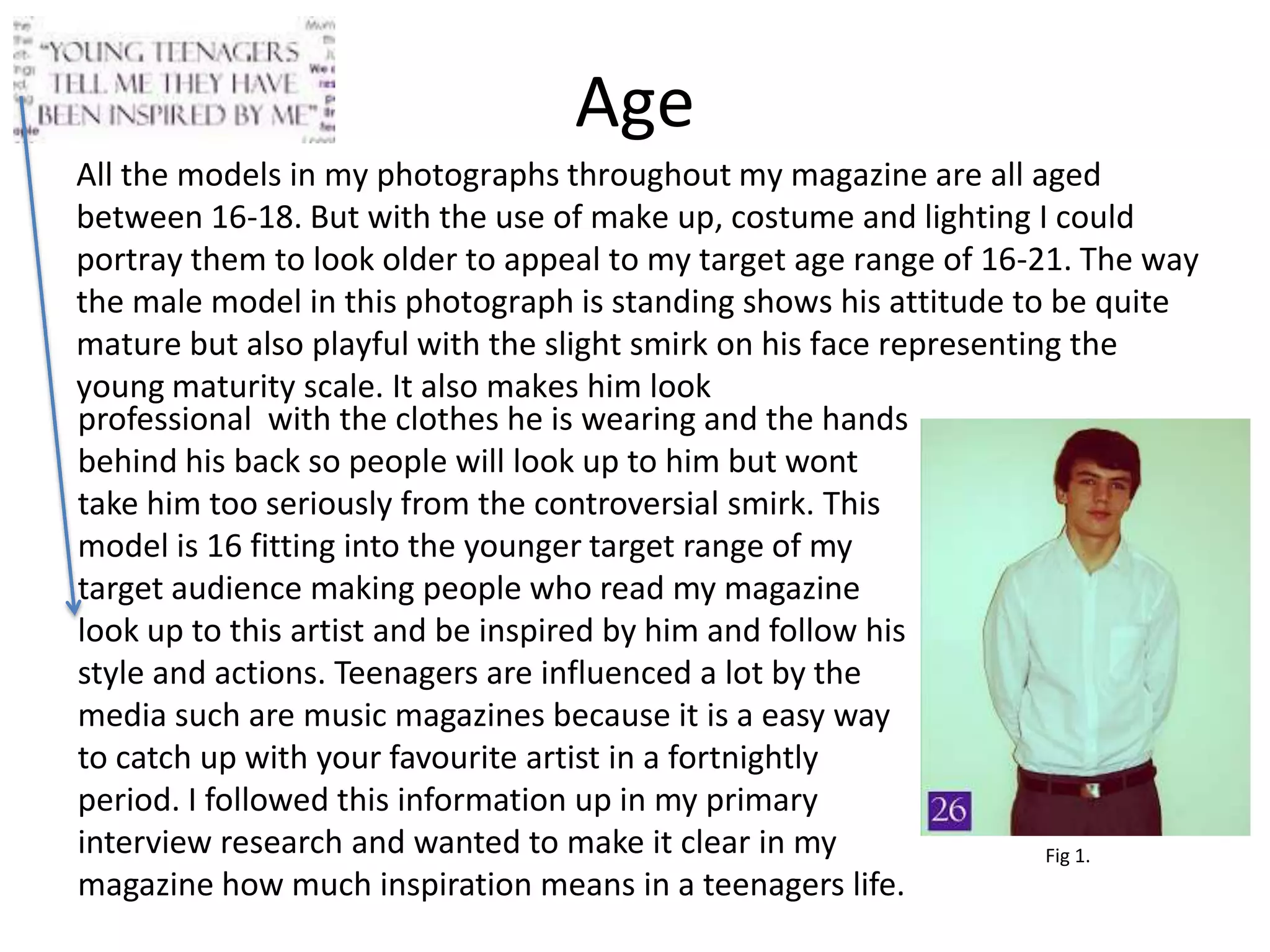 Age
All the models in my photographs throughout my magazine are all aged
between 16-18. But with the use of make up, costume and lighting I could
portray them to look older to appeal to my target age range of 16-21. The way
the male model in this photograph is standing shows his attitude to be quite
mature but also playful with the slight smirk on his face representing the
young maturity scale. It also makes him look
professional with the clothes he is wearing and the hands
behind his back so people will look up to him but wont
take him too seriously from the controversial smirk. This
model is 16 fitting into the younger target range of my
target audience making people who read my magazine
look up to this artist and be inspired by him and follow his
style and actions. Teenagers are influenced a lot by the
media such are music magazines because it is a easy way
to catch up with your favourite artist in a fortnightly
period. I followed this information up in my primary
interview research and wanted to make it clear in my                 Fig 1.
magazine how much inspiration means in a teenagers life.
 