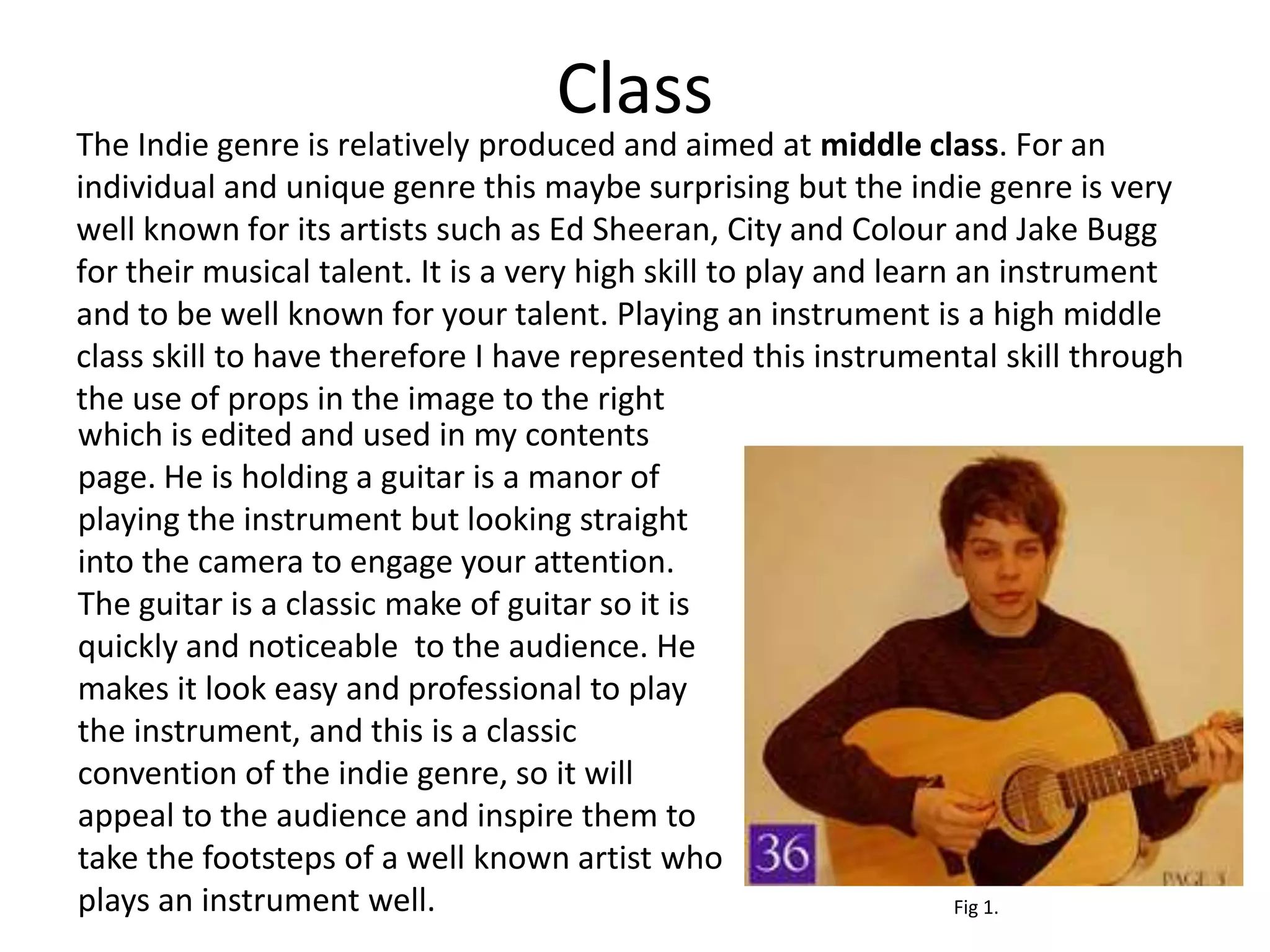 Class
The Indie genre is relatively produced and aimed at middle class. For an
individual and unique genre this maybe surprising but the indie genre is very
well known for its artists such as Ed Sheeran, City and Colour and Jake Bugg
for their musical talent. It is a very high skill to play and learn an instrument
and to be well known for your talent. Playing an instrument is a high middle
class skill to have therefore I have represented this instrumental skill through
the use of props in the image to the right
which is edited and used in my contents
page. He is holding a guitar is a manor of
playing the instrument but looking straight
into the camera to engage your attention.
The guitar is a classic make of guitar so it is
quickly and noticeable to the audience. He
makes it look easy and professional to play
the instrument, and this is a classic
convention of the indie genre, so it will
appeal to the audience and inspire them to
take the footsteps of a well known artist who
plays an instrument well.                                           Fig 1.
 