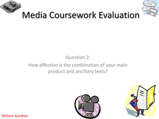 Media Coursework Evaluation



                                    Question 2:
                  How effective is the combination of your main
                          product and ancillary texts?




William Gardner
 