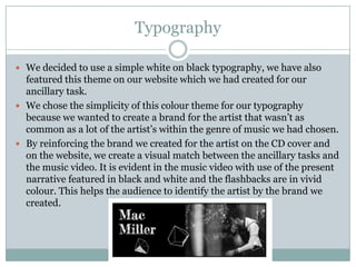 Typography

 We decided to use a simple white on black typography, we have also
  featured this theme on our website which we had created for our
  ancillary task.
 We chose the simplicity of this colour theme for our typography
  because we wanted to create a brand for the artist that wasn’t as
  common as a lot of the artist’s within the genre of music we had chosen.
 By reinforcing the brand we created for the artist on the CD cover and
  on the website, we create a visual match between the ancillary tasks and
  the music video. It is evident in the music video with use of the present
  narrative featured in black and white and the flashbacks are in vivid
  colour. This helps the audience to identify the artist by the brand we
  created.
 