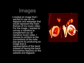 Images
I created an image that I
 wanted to use on my
 digipack and webpage that
 would represent the main
 themes of my m...