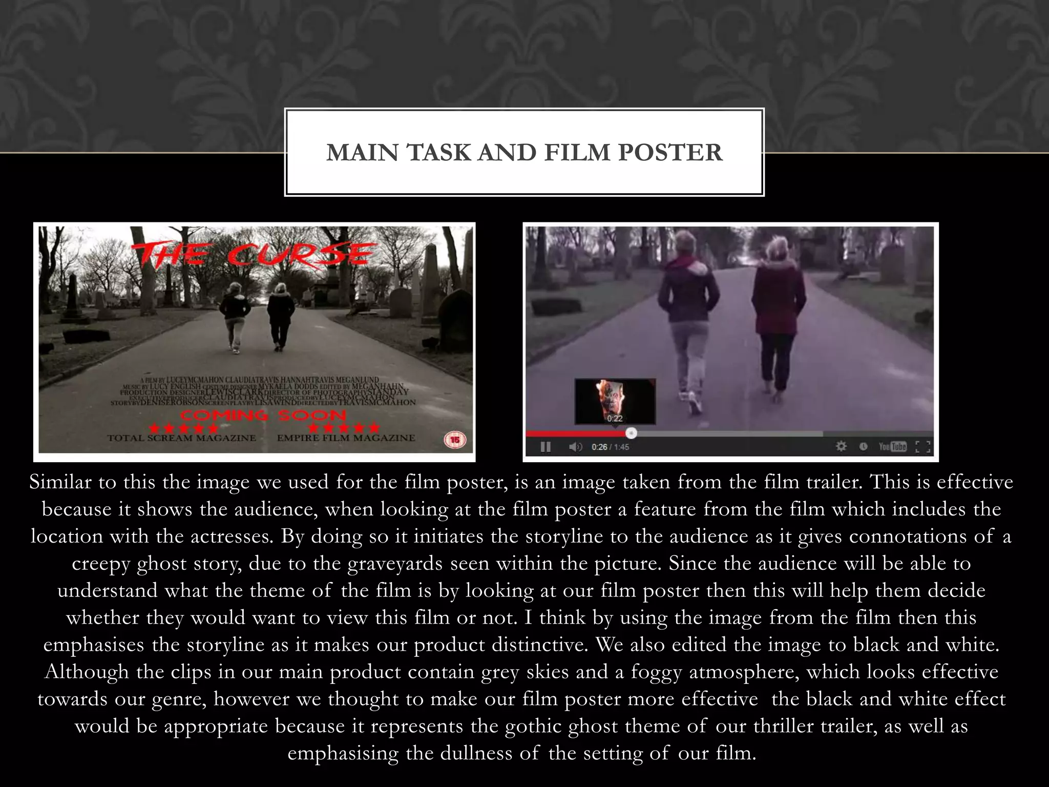 MAIN TASK AND FILM POSTER




Similar to this the image we used for the film poster, is an image taken from the film trailer. This is effective
  because it shows the audience, when looking at the film poster a feature from the film which includes the
location with the actresses. By doing so it initiates the storyline to the audience as it gives connotations of a
     creepy ghost story, due to the graveyards seen within the picture. Since the audience will be able to
   understand what the theme of the film is by looking at our film poster then this will help them decide
    whether they would want to view this film or not. I think by using the image from the film then this
  emphasises the storyline as it makes our product distinctive. We also edited the image to black and white.
  Although the clips in our main product contain grey skies and a foggy atmosphere, which looks effective
 towards our genre, however we thought to make our film poster more effective the black and white effect
     would be appropriate because it represents the gothic ghost theme of our thriller trailer, as well as
                             emphasising the dullness of the setting of our film.
 