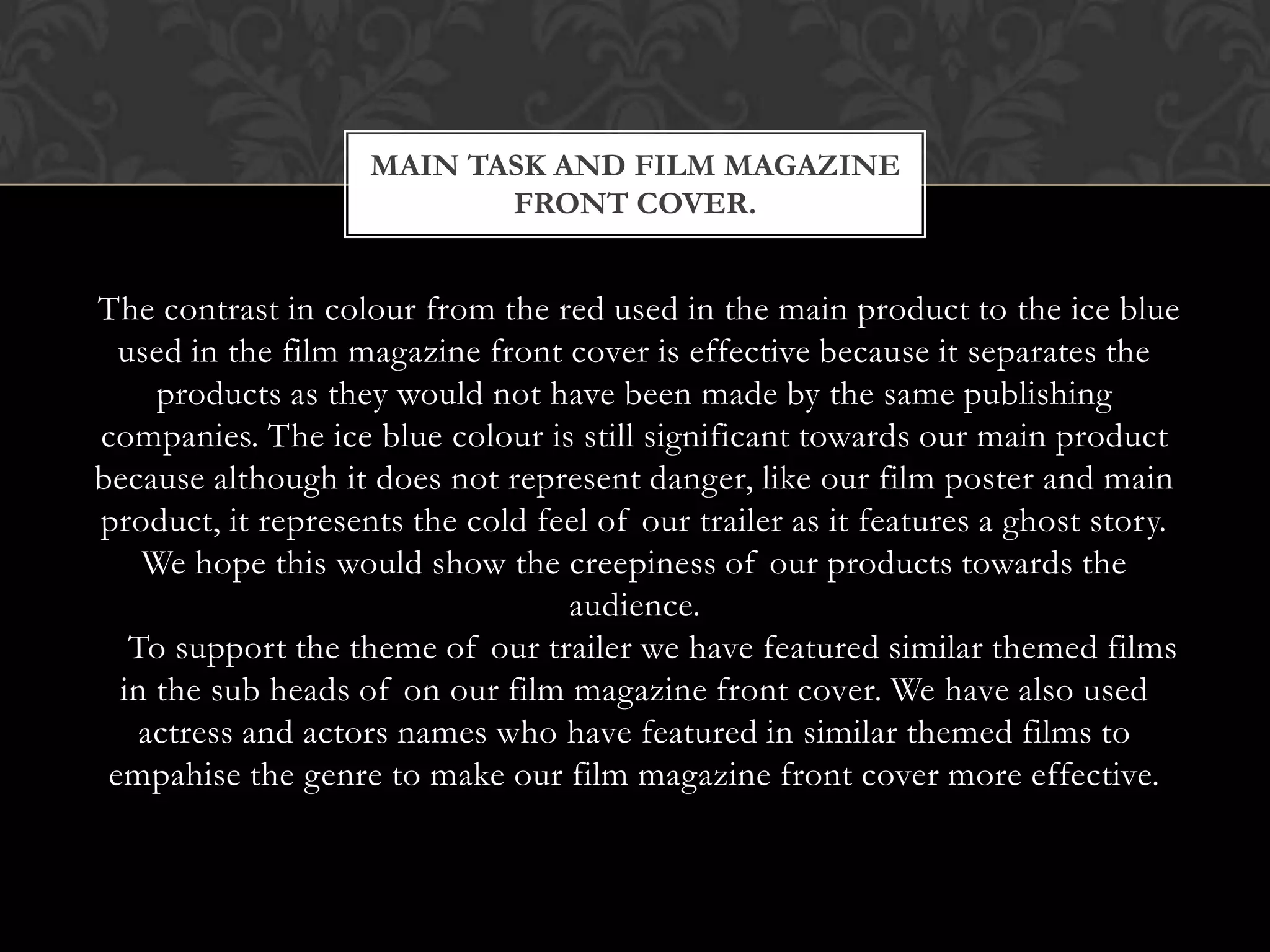 MAIN TASK AND FILM MAGAZINE
                           FRONT COVER.


The contrast in colour from the red used in the main product to the ice blue
  used in the film magazine front cover is effective because it separates the
     products as they would not have been made by the same publishing
companies. The ice blue colour is still significant towards our main product
because although it does not represent danger, like our film poster and main
product, it represents the cold feel of our trailer as it features a ghost story.
    We hope this would show the creepiness of our products towards the
                                  audience.
   To support the theme of our trailer we have featured similar themed films
  in the sub heads of on our film magazine front cover. We have also used
    actress and actors names who have featured in similar themed films to
 empahise the genre to make our film magazine front cover more effective.
 