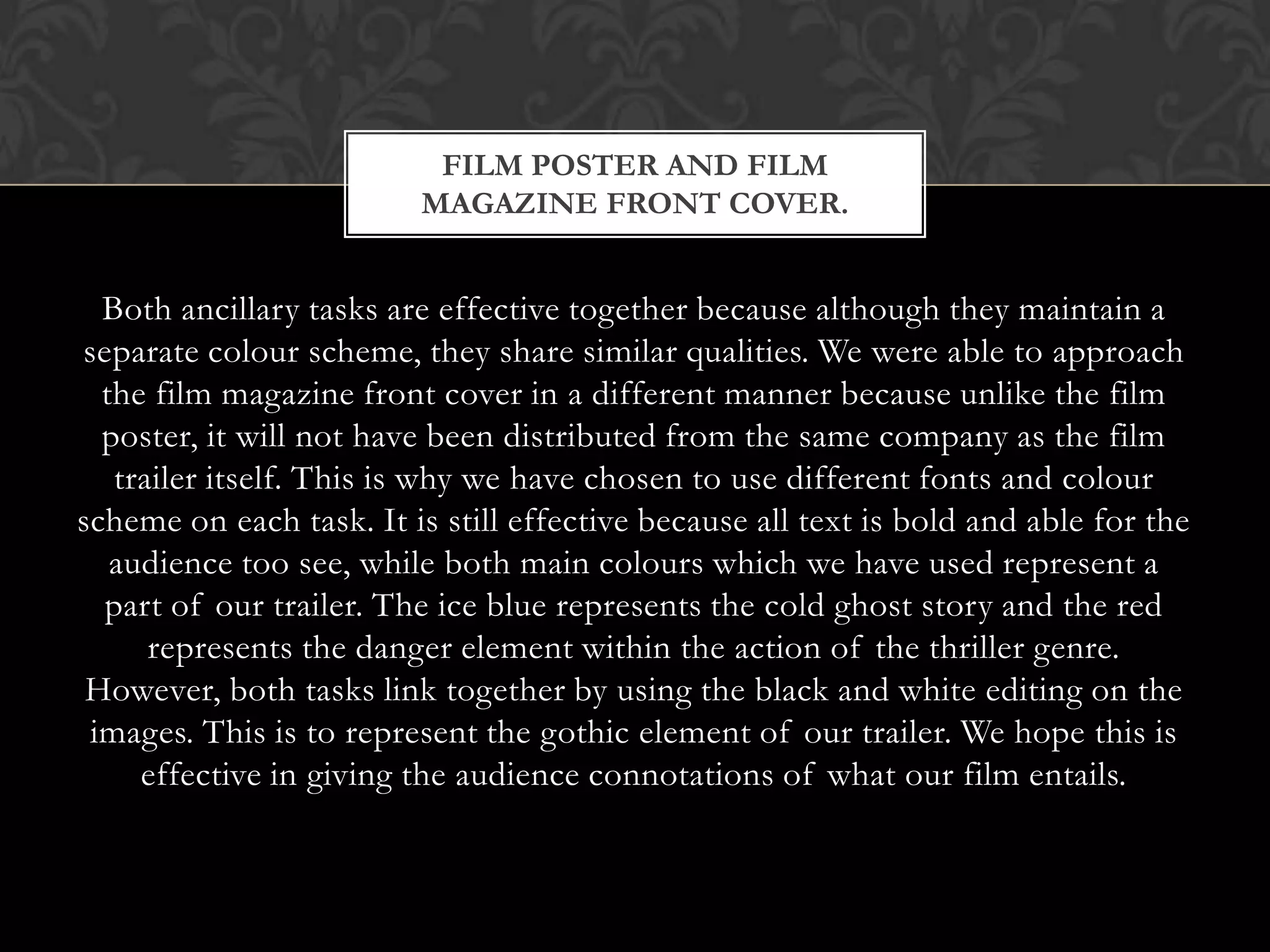 FILM POSTER AND FILM
                         MAGAZINE FRONT COVER.


  Both ancillary tasks are effective together because although they maintain a
separate colour scheme, they share similar qualities. We were able to approach
  the film magazine front cover in a different manner because unlike the film
  poster, it will not have been distributed from the same company as the film
   trailer itself. This is why we have chosen to use different fonts and colour
scheme on each task. It is still effective because all text is bold and able for the
   audience too see, while both main colours which we have used represent a
  part of our trailer. The ice blue represents the cold ghost story and the red
      represents the danger element within the action of the thriller genre.
 However, both tasks link together by using the black and white editing on the
 images. This is to represent the gothic element of our trailer. We hope this is
     effective in giving the audience connotations of what our film entails.
 