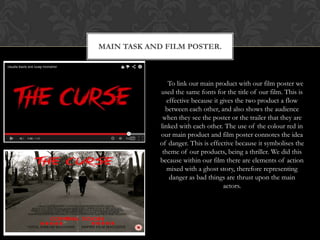 MAIN TASK AND FILM POSTER.



               To link our main product with our film poster we
            used the same fonts for the title of our film. This is
               effective because it gives the two product a flow
              between each other, and also shows the audience
             when they see the poster or the trailer that they are
            linked with each other. The use of the colour red in
            our main product and film poster connotes the idea
            of danger. This is effective because it symbolises the
             theme of our products, being a thriller. We did this
            because within our film there are elements of action
               mixed with a ghost story, therefore representing
                danger as bad things are thrust upon the main
                                     actors.
 