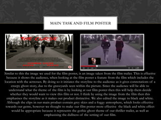 MAIN TASK AND FILM POSTER




Similar to this the image we used for the film poster, is an image taken from the film trailer. This is effective
  because it shows the audience, when looking at the film poster a feature from the film which includes the
location with the actresses. By doing so it initiates the storyline to the audience as it gives connotations of a
     creepy ghost story, due to the graveyards seen within the picture. Since the audience will be able to
   understand what the theme of the film is by looking at our film poster then this will help them decide
    whether they would want to view this film or not. I think by using the image from the film then this
  emphasises the storyline as it makes our product distinctive. We also edited the image to black and white.
  Although the clips in our main product contain grey skies and a foggy atmosphere, which looks effective
 towards our genre, however we thought to make our film poster more effective the black and white effect
     would be appropriate because it represents the gothic ghost theme of our thriller trailer, as well as
                             emphasising the dullness of the setting of our film.
 