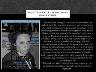 MAIN TASK AND FILM MAGAZINE
       FRONT COVER.

             The choice of using just one of the actresses from our
         trailer for the film magazine front cover was because when
          analysing film magazines in more detail we realised for the
          main image there was usually just one person used. This is
        effective because the image can focus on just one person, as
           if we used both actresses then the front cover may have
        looked too crowed and there would not have been room for
             the text to feature around the main image. The main
          product is represented through the image as the actress is
         wearing the same clothing in the front cover as what she is
          in the trailer. Also, her facial expression, make-up and hair
            represent the action and horror elements of the thriller
         trailer because she appears messy and tormented, therefore
           hoping to give connotations to the audience that she has
                                been through a lot.
           The black and white editing of the image represents the
            gothic theme throughout our trailer and the storyline it
                                     represents.
 