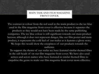 MAIN TASK AND FILM MAGAZINE
                           FRONT COVER.


The contrast in colour from the red used in the main product to the ice blue
  used in the film magazine front cover is effective because it separates the
     products as they would not have been made by the same publishing
companies. The ice blue colour is still significant towards our main product
because although it does not represent danger, like our film poster and main
product, it represents the cold feel of our trailer as it features a ghost story.
    We hope this would show the creepiness of our products towards the
                                  audience.
   To support the theme of our trailer we have featured similar themed films
  in the sub heads of on our film magazine front cover. We have also used
    actress and actors names who have featured in similar themed films to
 empahise the genre to make our film magazine front cover more effective.
 