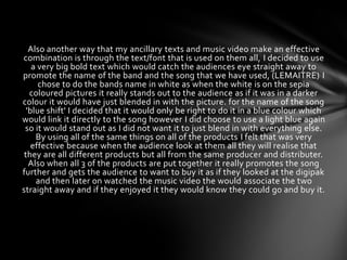 Also another way that my ancillary texts and music video make an effective
combination is through the text/font that is used on them all, I decided to use
    a very big bold text which would catch the audiences eye straight away to
promote the name of the band and the song that we have used, (LEMAITRE) I
      chose to do the bands name in white as when the white is on the sepia
   coloured pictures it really stands out to the audience as if it was in a darker
colour it would have just blended in with the picture. for the name of the song
  'blue shift' I decided that it would only be right to do it in a blue colour which
would link it directly to the song however I did choose to use a light blue again
 so it would stand out as I did not want it to just blend in with everything else.
     By using all of the same things on all of the products I felt that was very
    effective because when the audience look at them all they will realise that
 they are all different products but all from the same producer and distributer.
   Also when all 3 of the products are put together it really promotes the song
further and gets the audience to want to buy it as if they looked at the digipak
     and then later on watched the music video the would associate the two
straight away and if they enjoyed it they would know they could go and buy it.
 