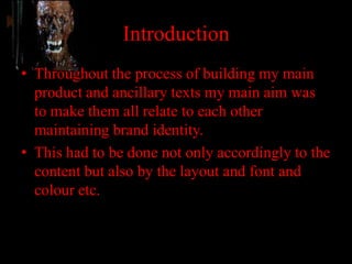 Introduction
• Throughout the process of building my main
  product and ancillary texts my main aim was
  to make them all relate to each other
  maintaining brand identity.
• This had to be done not only accordingly to the
  content but also by the layout and font and
  colour etc.
 