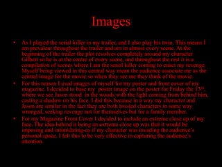 Images
•   As I played the serial killer in my trailer, and I also play his twin. This means I
    am prevalent throughout the trailer and am in almost every scene. At the
    beginning of the trailer the plot revolves completely around my character
    Gilbert so he is at the centre of every scene, and throughout the rest it is a
    compilation of scenes where I am the serial killer coming to enact my revenge.
    Myself being viewed in this central way mean the audience associate me as the
    central image for the movie so when they see me they think of the movie.
•   For this reason I used images of myself for my poster and front cover of my
    magazine. I decided to base my poster image on the poster for Friday the 13th,
    where we see Jason stood in the woods with the light coming from behind him,
    casting a shadow on his face. I did this because in a way my character and
    Jason are similar in the fact they are both twisted characters in some way
    wronged, seeking revenge not for themselves but for a family member.
•   For my Magazine Front Cover I decided to include an extreme close up of my
    face. The idea behind it being an extreme close up was that it would be
    imposing and intimidating-as if my character was invading the audience’s
    personal space. I felt this to be very effective in capturing the audience’s
    attention.
 