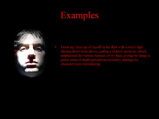 Examples


•   I took my close up of myself in the dark with a white light
    shining down from above, casting a shadow upon me, which
    emphasised the various features of my face, giving the image a
    grater sense of depth perception ultimately making my
    character more intimidating.
 