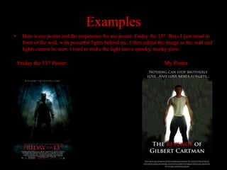 Examples
•     Here is my poster and the inspiration for my poster: Friday the 13th. Here I just stood in
      front of the wall, with powerful lights behind me. I then edited the image so the wall and
      lights cannot be seen. I tried to make the light into a spooky, murky glow.

    Friday the 13th Poster                                               My Poster
 