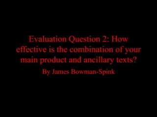 Evaluation Question 2: How
effective is the combination of your
 main product and ancillary texts?
       By James Bowman-Spink
 