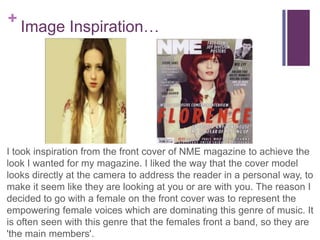 +Image Inspiration…
I took inspiration from the front cover of NME magazine to achieve the look
I wanted for my magazine. I liked the way that the cover model looks
directly at the camera to address the reader in a personal way, to make it
seem like they are looking at you or are with you. I feel like this genre of
music (indie, alternative, folk) is more about the tone of voice and the lyrics
of the songs just as much as the live use of instruments, so having the
model look out to the reader it portrays the emotions related the music.The
reason I decided to go with a female on the front cover was to represent the
empowering female voices which are dominating this genre of music. It is
often seen with this genre that the females front a band, so they are 'the
main members'.
 