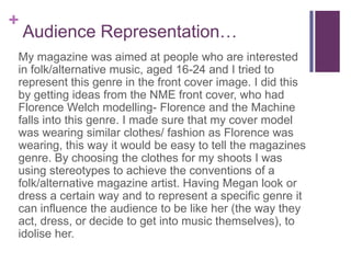 +
Audience Representation…
My magazine was aimed at people who are interested
in folk/alternative music, aged 16-24 and I tried to
represent this genre in the front cover image. I did this
by getting ideas from the NME front cover, who had
Florence Welch modelling- Florence and the Machine
falls into this genre. I made sure that my cover model
was wearing similar clothes/ fashion as Florence was
wearing, this way it would be easy to tell the magazines
genre. By choosing the clothes for my shoots I was
using stereotypes to achieve the conventions of a
folk/alternative magazine artist. Having Megan look or
dress a certain way and to represent a specific genre it
can influence the audience to be like her (the way they
act, dress, or decide to get into music themselves), to
idolise her.
 
