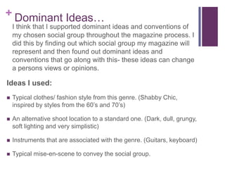 +Dominant Ideas…
I think that I supported dominant ideas and conventions of
my chosen social group throughout the magazine process.
I did this by finding out which social group my magazine
will represent and then found out dominant ideas and
conventions that go along with this- these ideas can
change a persons views or opinions.
Ideas I used:
 Typical clothes/ fashion style from this genre. (Shabby Chic,
inspired by styles from the 60’s and 70’s)
 An alternative shoot location to a standard one. (Dark, dull,
grungy, soft lighting and very simplistic)
 Instruments that are associated with the genre. (Guitars,
keyboard)
 Typical mise-en-scene to convey the social group.
 