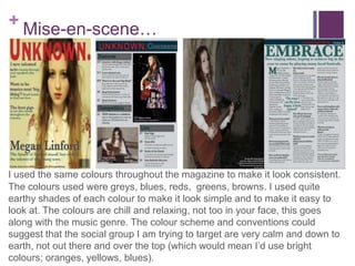 +Mise-en-scene…
I used the same colours throughout the magazine to make it look
consistent.The colours used were greys, blues, reds, greens, browns. I
used quite earthy shades of each colour to make it look simple and to
make it easy to look at.The colours are chill and relaxing, not too in your
face, this goes along with the music genre.The colour scheme and
conventions could suggest that the social group I am trying to target are
very calm and down to earth, not out there and over the top (which would
mean I’d use bright colours; oranges, yellows, blues).
 