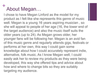 +
About Megan…
I chose to have Megan Linford as the model for
my product as I felt like she represents this
genre of music well. Megan is a young 16 years
aspiring musician , so she will appeal to people
of her age (16, the lower end of the target
audience) and also the music itself suits the
older years (up to 24). As Megan grows older,
her younger fans will be following her. Megan
is an avid fan of this music genre and regularly
attends gigs, festivals or performs at her own,
this way I could gain some knowledge about
how I could accurately represent indie,
alternative, folk music.
 
