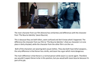 The main character from our film (Kieran) has similarities and differences with the character
from ‘The Bourne Identity’ (Jason Bourne).

This is because they are both killers, seem confused and don’t know what’s happened. The
difference the character from our film to ‘The Bourne Identity’ s that our character is in one
place is fairly shocked, while the character from the other film is on the run.

 Both of the characters are wearing dark casual clothes. They also both have lethal weapons ,
the only difference is that Kieran has a knife, and Jason has a gun which more dangerous.

The main difference is that Kieran is a normal person while Jason is a secret agent. Therefore
you wouldn’t expect Kieran to be in this position, but you would with Jason bourne because it’s
part of his job.
 