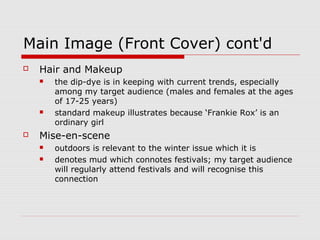 Main Image (Front Cover) cont'd
   Hair and Makeup
       the dip-dye is in keeping with current trends, especially
        among my target audience (males and females at the ages
        of 17-25 years)
       standard makeup illustrates because ‘Frankie Rox’ is an
        ordinary girl
   Mise-en-scene
       outdoors is relevant to the winter issue which it is
       denotes mud which connotes festivals; my target audience
        will regularly attend festivals and will recognise this
        connection
 