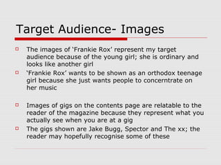 Target Audience- Images
   The images of ‘Frankie Rox’ represent my target
    audience because of the young girl; she is ordinary and
    looks like another girl
   ‘Frankie Rox’ wants to be shown as an orthodox teenage
    girl because she just wants people to concerntrate on
    her music

   Images of gigs on the contents page are relatable to the
    reader of the magazine because they represent what you
    actually see when you are at a gig
   The gigs shown are Jake Bugg, Spector and The xx; the
    reader may hopefully recognise some of these
 